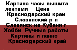 Картина часы вышита лентами  › Цена ­ 7 000 - Краснодарский край, Славянский р-н, Славянск-на-Кубани г. Хобби. Ручные работы » Картины и панно   . Краснодарский край